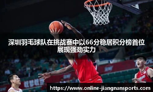 深圳羽毛球队在挑战赛中以66分稳居积分榜首位展现强劲实力
